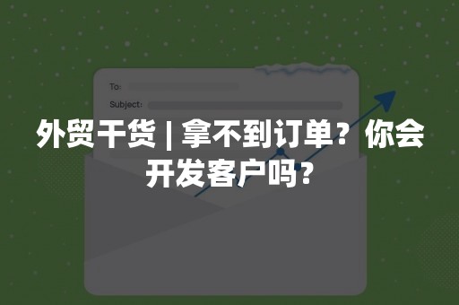 外贸干货 | 拿不到订单？你会开发客户吗？