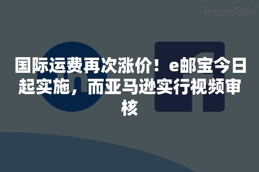 国际运费再次涨价！e邮宝今日起实施，而亚马逊实行视频审核