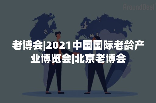 老博会|2021中国国际老龄产业博览会|北京老博会