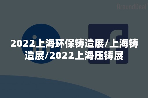 2022上海环保铸造展/上海铸造展/2022上海压铸展