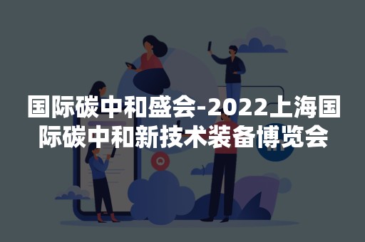 国际碳中和盛会-2022上海国际碳中和新技术装备博览会