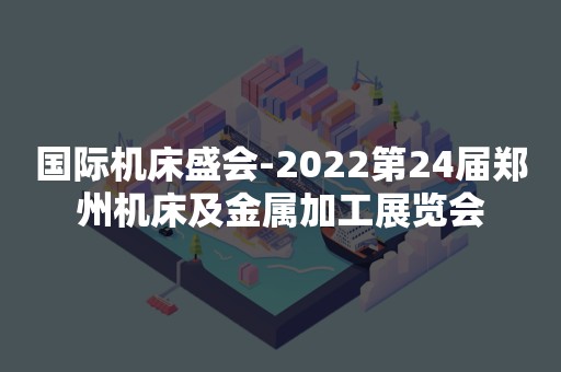 国际机床盛会-2022第24届郑州机床及金属加工展览会