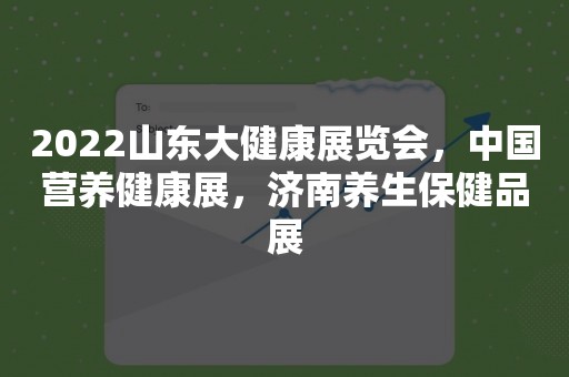 2022山东大健康展览会，中国营养健康展，济南养生保健品展