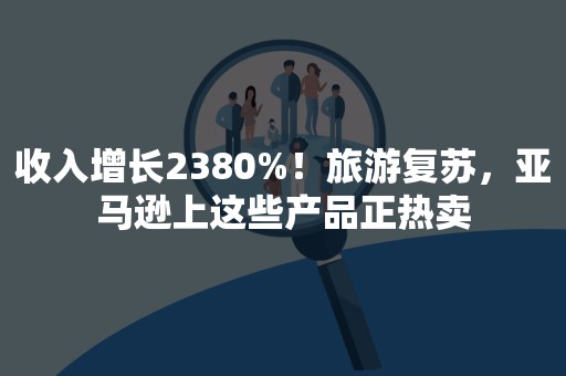 收入增长2380%！旅游复苏，亚马逊上这些产品正热卖