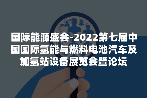 国际能源盛会-2022第七届中国国际氢能与燃料电池汽车及加氢站设备展览会暨论坛