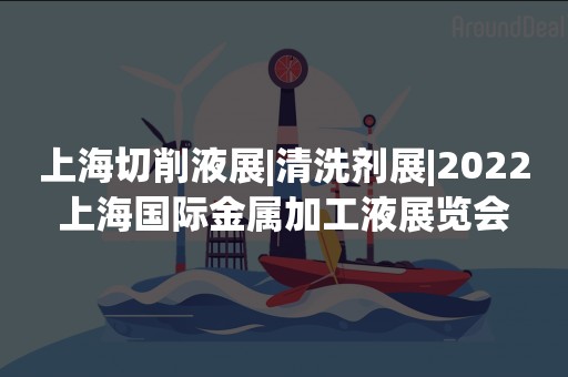 上海切削液展|清洗剂展|2022上海国际金属加工液展览会