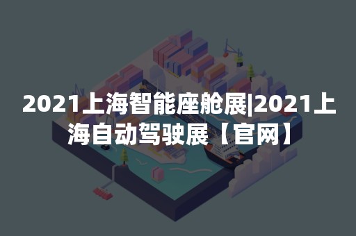 2021上海智能座舱展|2021上海自动驾驶展【官网】