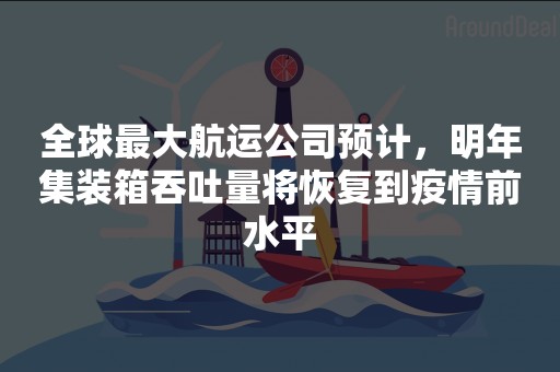 全球最大航运公司预计，明年集装箱吞吐量将恢复到疫情前水平