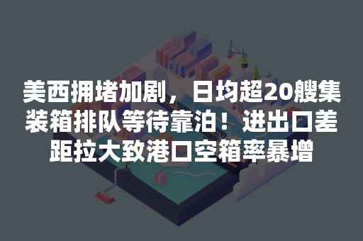 美西拥堵加剧，日均超20艘集装箱排队等待靠泊！进出口差距拉大致港口空箱率暴增