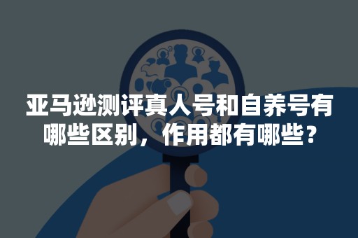 亚马逊测评真人号和自养号有哪些区别，作用都有哪些？