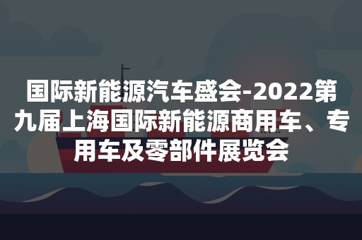 国际新能源汽车盛会-2022第九届上海国际新能源商用车、专用车及零部件展览会