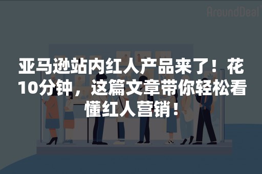 亚马逊站内红人产品来了！花10分钟，这篇文章带你轻松看懂红人营销！