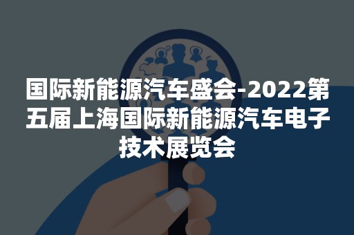 国际新能源汽车盛会-2022第五届上海国际新能源汽车电子技术展览会