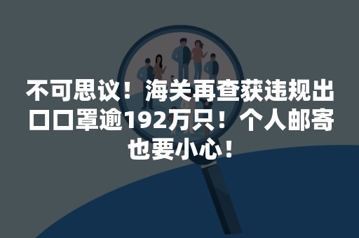 不可思议！海关再查获违规出口口罩逾192万只！个人邮寄也要小心！