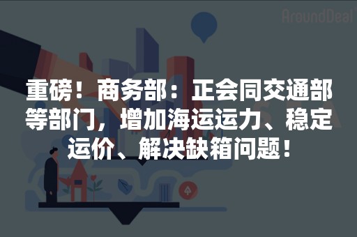 重磅！商务部：正会同交通部等部门，增加海运运力、稳定运价、解决缺箱问题！