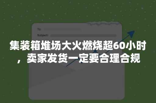 集装箱堆场大火燃烧超60小时，卖家发货一定要合理合规