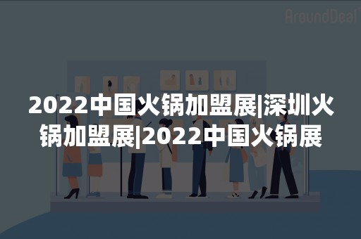 2022中国火锅加盟展|深圳火锅加盟展|2022中国火锅展