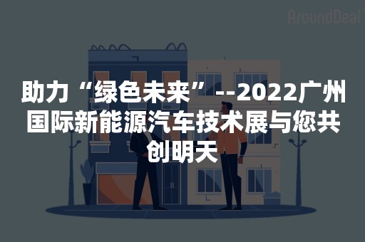 助力“绿色未来”--2022广州国际新能源汽车技术展与您共创明天