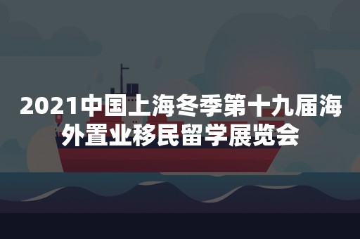 2021中国上海冬季第十九届海外置业移民留学展览会