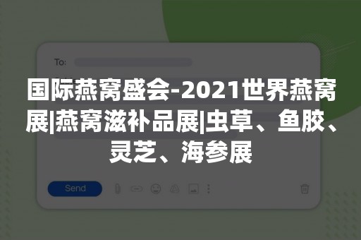 国际燕窝盛会-2021世界燕窝展|燕窝滋补品展|虫草、鱼胶、灵芝、海参展