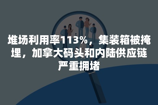 堆场利用率113%，集装箱被掩埋，加拿大码头和内陆供应链严重拥堵