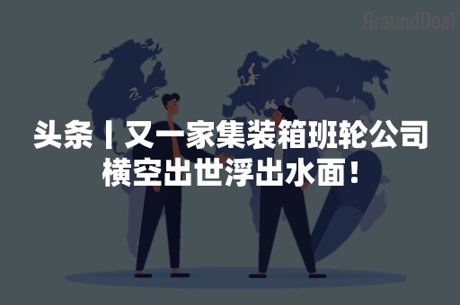 头条丨又一家集装箱班轮公司横空出世浮出水面！