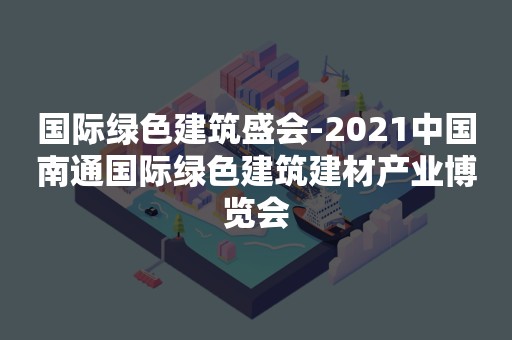 国际绿色建筑盛会-2021中国南通国际绿色建筑建材产业博览会