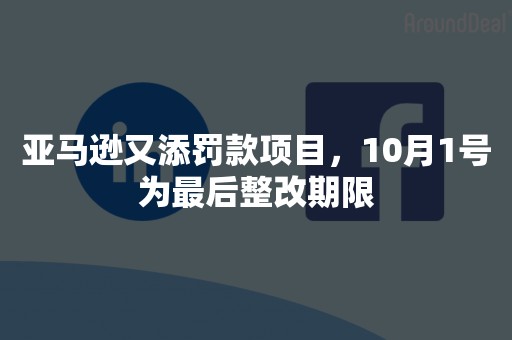 亚马逊又添罚款项目，10月1号为最后整改期限