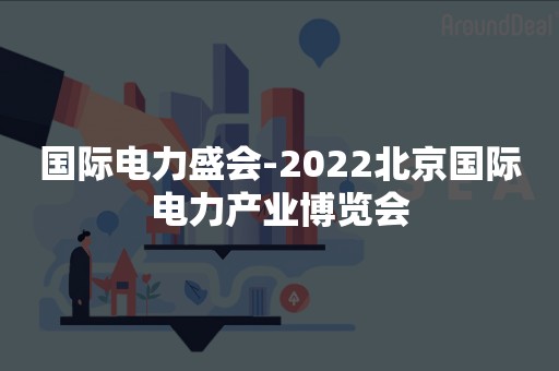 国际电力盛会-2022北京国际电力产业博览会