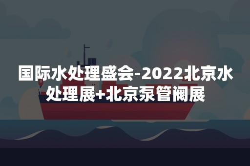 国际水处理盛会-2022北京水处理展+北京泵管阀展