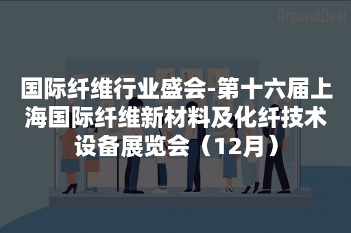 国际纤维行业盛会-第十六届上海国际纤维新材料及化纤技术设备展览会（12月）