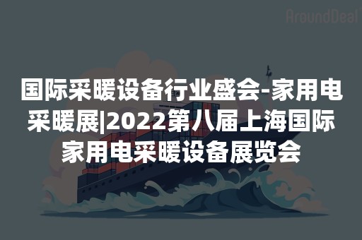 国际采暖设备行业盛会-家用电采暖展|2022第八届上海国际家用电采暖设备展览会