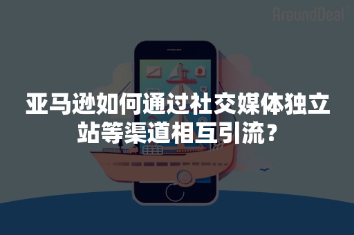 亚马逊如何通过社交媒体独立站等渠道相互引流？