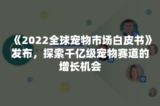 《2022全球宠物市场白皮书》发布，探索千亿级宠物赛道的增长机会