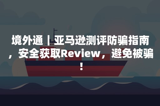 境外通｜亚马逊测评防骗指南，安全获取Review，避免被骗！