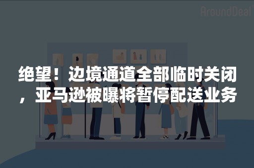 绝望！边境通道全部临时关闭，亚马逊被曝将暂停配送业务