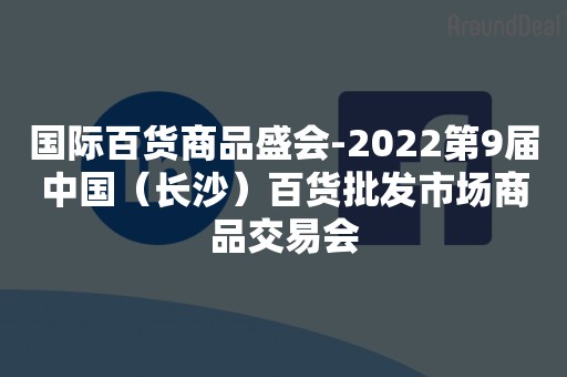 国际百货商品盛会-2022第9届中国（长沙）百货批发市场商品交易会