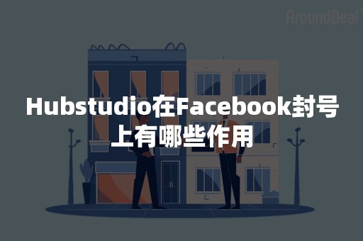 Hubstudio在Facebook封号上有哪些作用