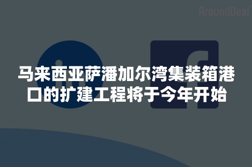 马来西亚萨潘加尔湾集装箱港口的扩建工程将于今年开始