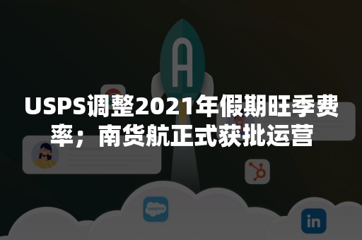 USPS调整2021年假期旺季费率；南货航正式获批运营