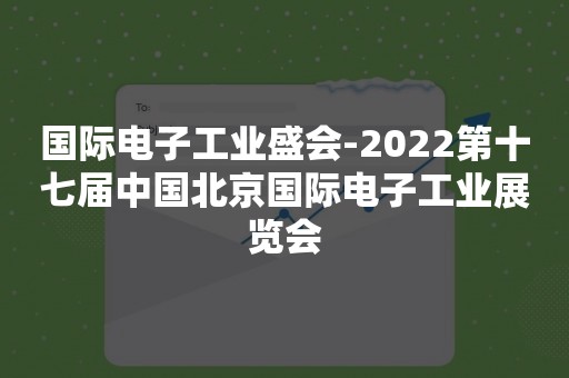 国际电子工业盛会-2022第十七届中国北京国际电子工业展览会