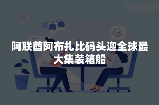 阿联酋阿布扎比码头迎全球最大集装箱船