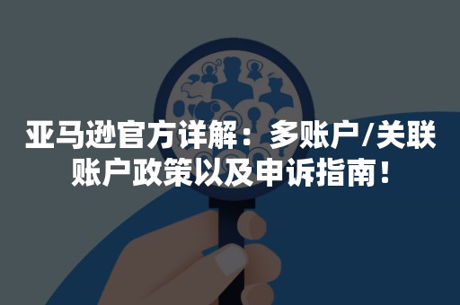 亚马逊官方详解：多账户/关联账户政策以及申诉指南！