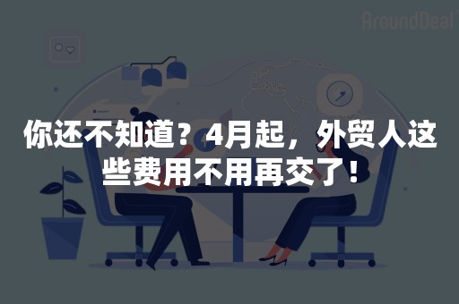 你还不知道？4月起，外贸人这些费用不用再交了！