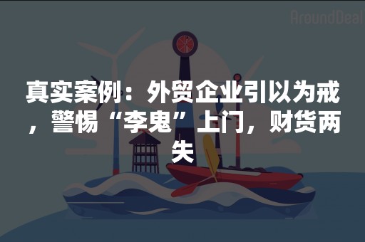 真实案例：外贸企业引以为戒，警惕“李鬼”上门，财货两失