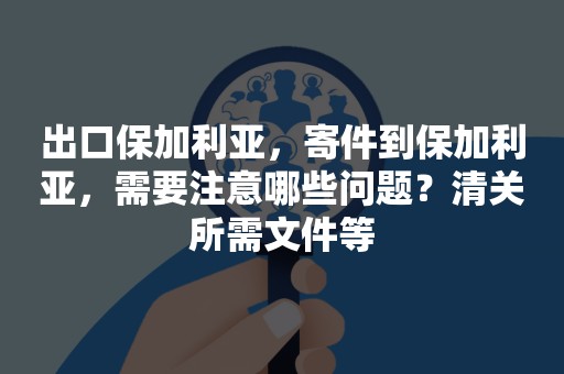 出口保加利亚，寄件到保加利亚，需要注意哪些问题？清关所需文件等