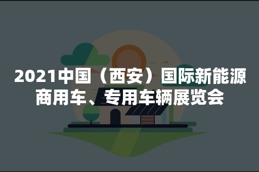 2021中国（西安）国际新能源商用车、专用车辆展览会