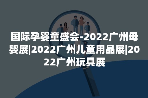 国际孕婴童盛会-2022广州母婴展|2022广州儿童用品展|2022广州玩具展