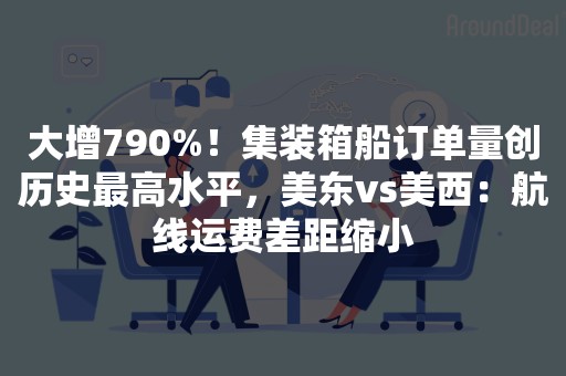 大增790%！集装箱船订单量创历史最高水平，美东vs美西：航线运费差距缩小