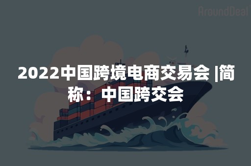 2022中国跨境电商交易会 |简称：中国跨交会